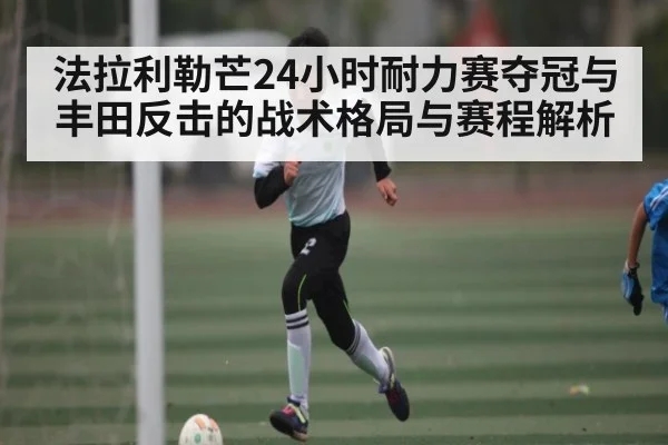 法拉利勒芒24小时耐力赛夺冠与丰田反击的战术格局与赛程解析