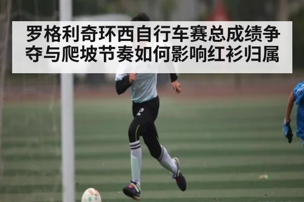 罗格利奇环西自行车赛总成绩争夺与爬坡节奏如何影响红衫归属